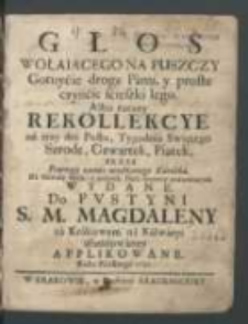 Głos Wołaiącego Na Puszczy : Gotuycie drogę Panu, y proste czyńcie scieszki [!] Iego Albo raczey Rekollekcye na trzy dni Postu, Tygodnia Swiętego Szrodę, Czwartek, Piątek : Przez Pewnego zacnie urodzonego Katolika, Na Chwałę Bożą, a pożytek Dusz szczerze pokutuiących Wydane : Do Pvustyni S. M. Magdaleny za Krakowem na Kalwaryi ufundowaney Applikowane, Roku Pańskiego 1727.