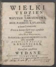 Wielki Tydzien to iest Wszytkie Nabozenstwa, iako to Msze, Pacierze Kapłanskie y inne Ceremonie, Ktore w każdy dzień tego tygodnia nawet w Sam Dzien Wielkanocny, Od Koscioła Bozego Odprawuią Się, Dla wygody Jchmciow Panien Kanoniczek Warszawskich Oyczystym ięzykiem Wydane.