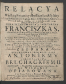 Relacya o Wielkiey Swiątnicy albo Bazylice Assyskiey [...] W Ktorey sie konserwuie [...] Ciało [...] Franciszka S[więtego] [...], o Generałach FF. Min. Conv. wszytkich, o Męczennikach, Biskupach y innych Swiątobliwością zaleconych Franciszkanach Polakach, Z WW. S. Teol. Mag. Carosego y Petrellego Franciszkanow [...] y innych godnych Autorow Polskich Zebrana [...] Antoniemv z Gledzianowa Bełchackiemu Czesnikowi [...] Krakowskiem &c. [...] Ofiarowana Y do Druku Podana w Krakowie Roku 1727.