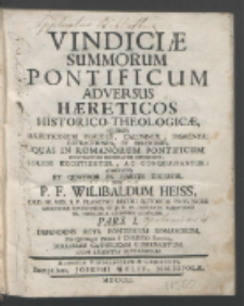 Vindici&aelig; Summorum Pontificum Adversus H&aelig;reticos Historico-Theologic&aelig; : Quibus H&aelig;reticorum Fraudes, Calumni&aelig;, Figmenta, Detractiones Et Irrisiones, Quas In Romanorum Pontificum Contemptum Decussatim Effundunt, Solide Excutiuntur, Ac Conquassantur : Adornat&aelig; Et Quatuor In Partes Digest&aelig; Per P. F. Wilibaldum Heiss [...]. P. 1, Defendens Acta Pontificum Romanorum, Per Quinque Prima a Christo S&aelig;cula, Ecclesiam Catholicam Gubernantium.
