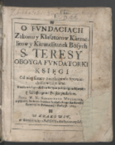 O Fvndaciach Zakonu y Klasztorow Karmelitow y Karmelitanek Bosych S. Teresy Oboyga Fvndatorki Księgi Od niey samey z roskazania Spowiednikow napisane : Z wielą nauk y przykładow do życia pobożnego należących / z Włoskiego na Polskie przełożone Przez W. X. Sebastiana Nvcerina [...] Roku P. 1623.