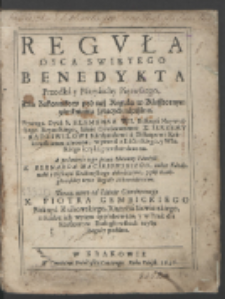 Regvła Oyca Swiętego Benedykta Przodka y Patryarchy Pierwszego : Dla Zakonnikow pod tąż Regułą w Klasztornym zamknieniu żyiących napisana / Powagą Oyca S. Klemensa VIII. Biskupa Naywyższego Rzymskiego, Iaśnie Oświeconemu X. Ierzemv Radziwilowi Kardynałowi a Biskupowi Krakowskiemu zlecona, w przod z Lacinskiego, y Włoskiego ięzyka przetłumaczona, A po śmierci iego przez Sławney Pamięci X. Bernarda Macieiowskiego, także Kardynała y Biskupa Krakowskiego dokończona, y płci Białogłowskiey teyże Reguły akkomodowana, Teraz nowo od Iaśnie Oświeconego X. Piotra Gembickiego Biskupa Krakowskiego, Xiążęcia Siewierskiego, z skarbu ich wyięta approbowana, y w Druk dla Klasztorow Białogłowskich teyże Reguly podana.