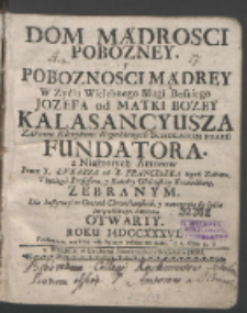 Dom Mądrosci Pobozney Y Poboznosci Mądrey W Zyciu Wielebnego Sługi Boskiego Jozefa od Matki Bozey Kalasancyusza Zakonu Klerykow Regularnych Scholarum Piaru[m] Fundatora / z Niektorych Autorow Przez X. Łvkasza od S. Franciszka tegoż Zakonu Theologii Professora, y Katedry Wileńskiey Kaznodzieię Zebranym Dla Instytucyi w Cnotach Chrześciańskich, y nauczenia się życia Swiątobliwego, każdemu Otwarty, Roku MDCCXXXVI.