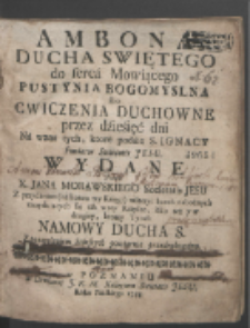 Ambona Ducha Swiętego do serca Mowiącego Pustynia Bogomyslna abo Cwiczenia Duchowne przez dziesięć dni Na wzor tych, ktore podaie S. Ignacy Fundator Societatis Jesu / Wydane Przez X. Jana Morawskiego [...] Z przydaniem (na końcu tey Księgi) materyi kazań nabożnych znayduiących się tak w tey Księdze, iako też y w drugiey, ktorey Tytuł: Namowy Ducha S. [...].