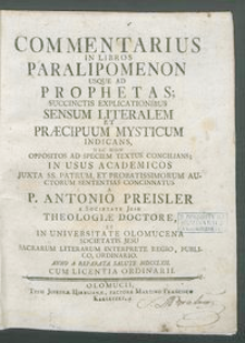 Commentarius In Libros Paralipomenon Usque Ad Prophetas; Succintis Explicationibus Sensum Literalem Et Præcipuum Mysticum Indicans, Nec Non Oppositos Ad Speciem Textus Concilians : In Usus Academicos Juxta SS. Patrum, Et Probatissimorum Auctorum Sententias Concinnatus / A P. Antonio Preisler ... Anno A Reparata Salute MDCCLXII.