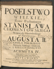 Poselstwo wielkie Jasnie Wielmoznego Stanisława Chomentowskiego [...] od Nayiaśnieysego Augusta II. Krola Polskiego [...] do Achmeta IV. Sołtana tureckiego. Wielkiego z pełną moca posła z Szczęśliwym skutkiem przez lata 1712. 1713. 1714. odprawione. Potomnych czasow pamięci y wdzięczności podane wrzetelnym iegoż opisaniu. przez x. Franciszka Goscieckiego, Soc. Jesu.