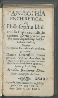 Pan-Sophia Enchiretica, seu Philosophia Universalis Experimentalis, in Academia Moysis primum per sex prima Capita libri Genesos tradita, Demum per Ignem Examinata & probata, per-quam Natura Universalis rerum omnium, Vestibus deudata, in Virginitate, & Simplicitate sua, omnium oculis spectabilis exponitur, stante post tabulam Arnoldo Bachimio Denstonio Cosmosopho Authore.