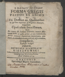 Forma Gregis Pastor Ex Animo Seu De Dotibus ac Qualitatibus In quolibet Superiore ac Regimen assumpto, requisitis : Opusculum brevissimum Quod Ex variis SS. Patrum Sententiis, nec non Ascetarum dictis ac gestis, primo ad sui eruditionem; deinde annuente Superiorum benevolentia, communi, omnium Superiorum, utilitati, deserviensum / compilavit, Typisque evulgari curavit, Nicolaus Stanislaus Kieszkowski Castro-Cassiensis, alias Horodicensis Abbas in Lithvania; Congregationis Benedictino-Polonæ. Anno Domini 1774.