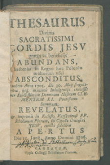 Thesaurus Divinis Sacratissimi Cordis Jesv Gratiis ac Beneficiis Abundans, Hactenùs in Regno hoc Poloniae multorum usui Absconditus, Tandem Anno 1705. die 30. Maij singularibus ijsq[ue] maximis Indulgentijs concessis per Sanctissimum Dominum Nostrum Clementem XI. Pontificem Summum Revelatus, Et imprimis in Ecclesia Varsaviensi PP. Scholarum Piarum, in Capella Crucifixi Jesv, cunctis Fidelibus Apertus.