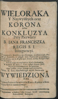 Wieloraka Y Naywyższych oraz Korona Albo Konkluzya Przy Pierwszey B. Iana Franciszka Regis S. I. Inauguracyi : Pod naypierwszą Beatyfikacyi iego solenizacyą [...] / Pierwszym Kaznodzieyskim Panegirykiem Oraz krotkim całego Swiętego życia zamknięciem, Przez X. Jana Gzowskiego teyże Societatis Wywiedziona Roku [...] 1716