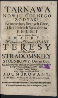 Tarnawa Na Nowiu Gornego Zodyaku Po nie iedney licznych Cnot, I Rodowitych Splendorow Pełni Oraz po ostaniey Zycia Kwadrze: Wielmozney Jeymosci Pani Teresy z Malczowa Stradomskiey Stolnikowy Owruckiey, Od żałosnego po osobliwey Dobrodzieyce Swoiey Kollegium Sandomierskiego Societatis Jesu Pod czas Fatalney Lunacyi Przy Pogrzebowych Cieniach Adumbrowany. Roku Słońca w umbrach śmiertelności, Swiat oświecaiącego, 1729.