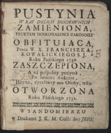 Pustynia W Ray Delicyi Duchownych Zamieniona, Fruktem Doskonałosci Zakonney Obfituią̨ca / Pracą W. X. Franciszka Kowalickiego [...] Zaszczepiona, A na pospolity pożytek, Po śmierci Auktora, Hoyną, życzliwey mu Osoby, ręką Otworzona Roku Pańskiego 1732.
