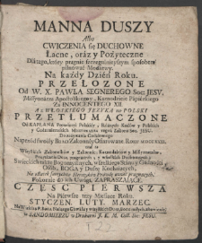 Manna Duszy Albo Cwiczenia się Duchowne Łacne, oraz y Pożyteczne, Dla tego, kt&oacute;ry pragnie szczegulnieyszym sposobem pilnować Modlitwy : Na Każdy Dzień Roku. Cz. 1, Na Pierwsze trzy Miesiące Roku. Styczen. Luty. Marzec ... / Przełozone Od W. X. Pawła Segnerego Soc: Jesv. ... ; A z Włoskiego Języka na Polski Przetłumaczone Od Kapłana Prowincyi Polskiey ... Tegoż Zakonu Soc. Jesu. Do zażywania Codziennego Naprz&oacute;d swoiey Braci Zakonney Ofiarowane. Roku MDCCCXXXI. nad to Wszystkich Zakonnik&oacute;w y Zakonnic ... Na ostatek samychże Heretyk&oacute;w Prawdę uznać pragnących, Pokornie do ich Uwagi, Zapraszaiące.