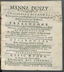Manna Duszy Albo Cwiczenia się Duchowne Łacne, y pożyteczne, dla pragnących szczegulnieyszym sposobem pilnować Modlitwy : Na Każdy Dzień Roku. Cz. 2, Częsc Wtora. Na Drugie trzy Miesiące Roku. Kwiecien. May. Czerwiec / Przełozone Od W. X. Pawła Segnerego Societatis Jesu ... ; A z Włoskiego Języka na Polski Przetłumaczone od X. Michała Ignacego Wieczorkowskiego ... Soc: Jesu, Do zażywania Codziennego Osobom naprz&oacute;d Zakonu swego Ofiarowane Roku Pańskiego MDCCCXXXII. Wszystkich nad to Zakonnik&oacute;w y Zakonnic ... Na ostatek samychże Heretyk&oacute;w, Prawdę uznać pragnących, Pokornie do ich uwagi Zapraszaiące, Na większą P Boga Naszego Chwałę, y wszystkich Dusz, Bogi miłych zbawienie.