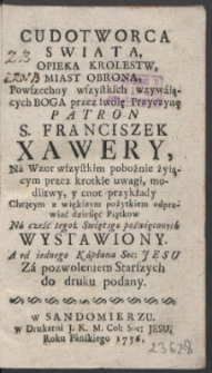 Cudotworca Swiata, Opieka Krolestw, Miast Obrona, Powszechny wszystkich wzywaiących Boga przez swoię Przyczynę Patron S. Franciszek Xawery : Na Wzor wszystkim pobożnie żyiącym przez krotkie uwagi, modlitwy, y cnot przykłady Chcącym z większym pożytkiem odprawiać dziesięć Piątkow Na cześć tegoż Swiętego poświęconych Wystawiony / A od iedengo Kapłana Soc: Jesu [...] do druku podany.