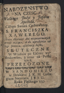 Nabozenstwo Na Czesc Wielkiego Jndyi y Japonu Apostoła. Całego Swiata Cudotworcy. S. Franciszka Xawerego : Przez dziewięć dni nieprzerwanych trwać maiące, a do uproszenia za iego pomocą, osobliwey łaski, Skuteczne : W Wiedniu po Łacinie wydrukowane, a teraz na Polski ięzyk Przełozone.