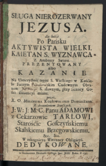 Sługa Nierozerwany Jezusa dla ludzi Po Pansku Aktywista Wielki. Kaietan S. Wyznawca Z Ambony Swiatu. Prezentowany albo Kazanie Na Uroczystość tegoż S. Wielkiego w Kościele Farnym Odrowążskim Cudownym Obrazem Jacka S. sławnym, przy liczney Gości freuencyi miane / przez X. O. Melchiora Kozłowskiego Dominikana ... Adamowi z Cekarzewi Tarłowi ... W rekognicyą Wieczney Obligacyi. Dedykowane.