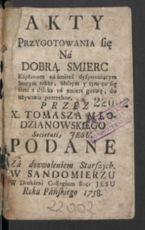 Akty Przygotowania się Na Dobrą Smierć : Kapłanom na śmierć disponuiącym Starym także, Słabym y tym co się sami z daleka na śmierć gotuią, do używania potrzebne / Przez X. Tomasza Młodzianowskiego [...] Podane [...].