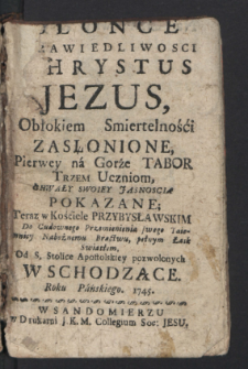 Słonce Sprawiedliwosci Chrystus Jezus, Obłokiem Smiertelności Zasłonione, Pierwey na Gorze Tabor Trzem Uczniom Chwały Swoiey Jasnoscią Pokazane; Teraz w Kościele Przybysławskim Do Cudownego Przemienienia swego Taiemnicy Nabożnemu Bractwu, pełnym Łask Swiatłem, Od S. Stolice Apostolskiey pozwolonych Wschodzące. Roku ... 1745.