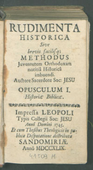 Rudimenta Historica : Sive brevis, facilisq[ue] Methodus Juventutem Orthodoxam notitia Historica imbuendi, Auctore Sacerdote Soc. Jesu. Opusculum I. Historiae biblicae.