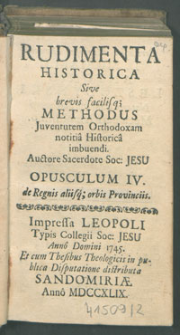 Rudimenta Historica : Sive brevis, facilisq[ue] Methodus Juventutem Orthodoxam notitia Historica imbuendi, Auctore Sacerdote Soc. Jesu. Opusculum IV. de Regnis aliisq[ue]; orbis Provinciis.