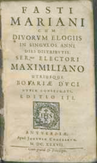 Fasti Mariani Cum Divorvm Elogiis In Singvlos Anni Dies Distribvtis Ser[enissi]mo Electori Maximiliano Utriusque Boiariæ Dvci Nvper Consecrati.