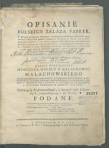 Opisanie polskich żelaza fabryk, w którym świadectwa Historyków wzmiankujących miejsca Minerałów przytoczone ; Przywileie nadane szukającym Kruszców w całości umieszczone ; początek wyrabiania u nas żelaza odkryty ; Rudy Kraiowey czterdzieści ośm gatunków w kolorach właściwych wydane i w szczególności wyłożone ; Piece i Dymarki w całym Krolestwie znayduiące się wyliczone ; z żelaza Kraiowy zysk okazany ; Słownik Kuźniacki, oprócz wyrazów Technicznych, wiele wiadomości zawierający przydany [...].