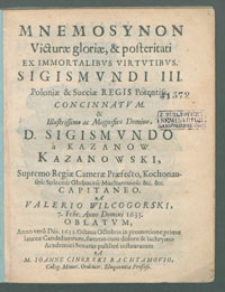 Mnemosynon Victur&aelig; glori&aelig; & posteritati Ex Immortalibvs Virtvtibvs Sigimvndi III Poloni&aelig; [...] Regis Concinnatvm & [...] Sigismvndo [...] Kazanowski, Supremo Regi&aelig; Camer&aelig; Pr&aelig;fecto [...] a Valerio Wilcogorski 7. Febr. Anno Domini 1633 Oblatvm : Anno [...] 1632 Octaua Octobris in promotione prim&aelig; laure&aelig; Candidatorum summo cum dolore & lachrymis Academici Senatus publice instauratum / A [...] Ioanne Cinerski Rachtamovio.
