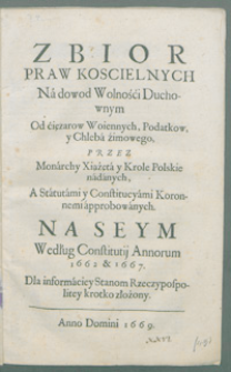 Zbior praw koscielnych Na dowod Wolności Duchownym Od ciężarów Woiennych, Podatkow, y Chleba zimowego. Przez Monarchy Xiążęta y Krole Polskie nadanych A Statutami y Constitucyami Koronnemi approbowanych na Seym Według Constitucyi Annorum 1662 et 1667 [...].