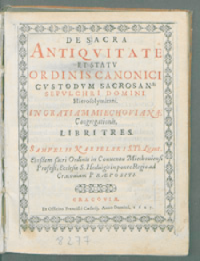 De Sacra Antiqvitate Et Statv Ordinis Canonici Cvstodvm Sacrosancti Sepvlchri Domini Hierosolymitani : In Gratiam Miechovianæ Congregationis, Libri Tres / Samvelis Nakielski [...].