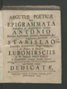 Argutiæ poeticæ seu epigrammata Illustrissimis ac Excellentissimis Dominis Antonio Palatino Lublinensi, Jaslensi, Medicensi, &c. Capitaneo. Stanislao Supremo Excubiarum Regni Præfecto In Wisnicz & Jarosław Lubomirsciis S.R. Imperii Principibus a Devinctissimo Principi Nomini Cultore Josepho Ostoia Szyszkowski C. C. NeoCor: Subdeleg: Jurato adorativo cultu dedicatæ.